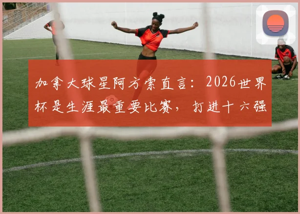 加拿大球星阿方索直言:2026世界杯是生涯最重要比赛,打进十六强是全队核心目标