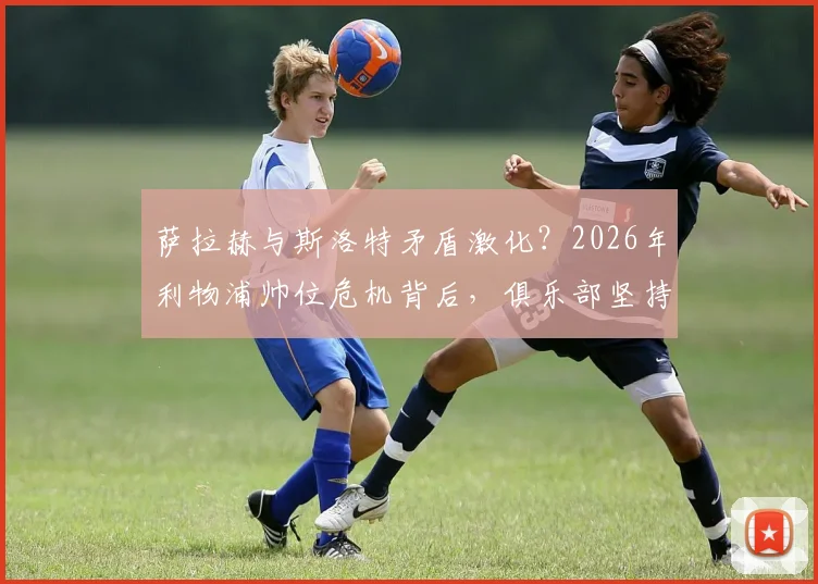 萨拉赫与斯洛特矛盾激化？2026年利物浦帅位危机背后，俱乐部坚持支持主帅的三大原因解析