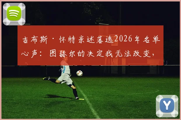 吉布斯·怀特亲述落选2026年名单心声：图赫尔的决定我无法改变，但失落感真实存在