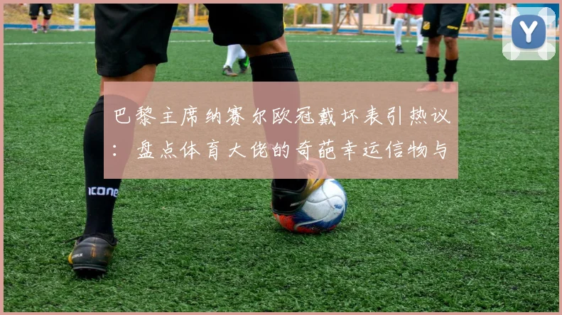 巴黎主席纳赛尔欧冠戴坏表引热议：盘点体育大佬的奇葩幸运信物与迷信行为