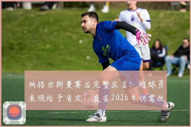 纳格尔斯曼赛后完整发言：对球员表现给予肯定，直言2026年仍需改进之处