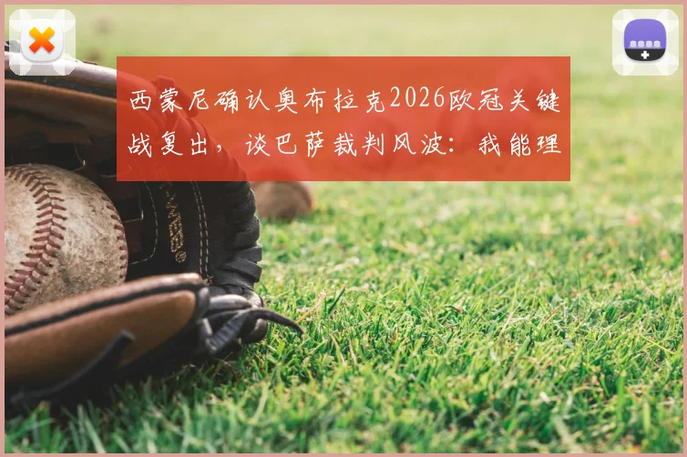西蒙尼确认奥布拉克2026欧冠关键战复出，谈巴萨裁判风波：我能理解他们的抱怨