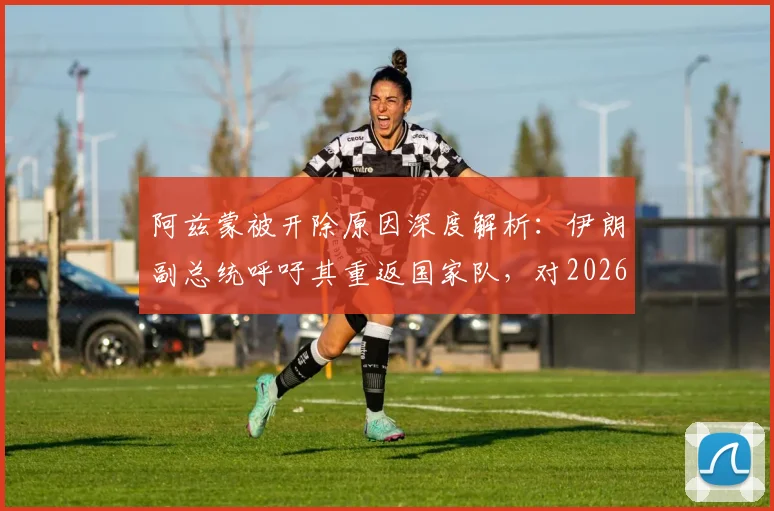 阿兹蒙被开除原因深度解析：伊朗副总统呼吁其重返国家队，对2026世界杯阵容与球队团结有何影响？