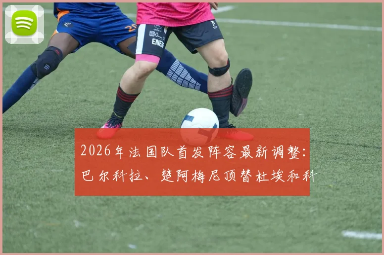 2026年法国队首发阵容最新调整：巴尔科拉、楚阿梅尼顶替杜埃和科内，队报解读战术影响