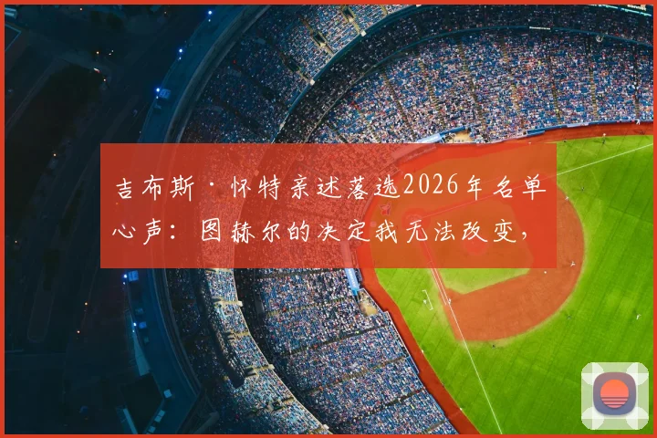 吉布斯·怀特亲述落选2026年名单心声：图赫尔的决定我无法改变，但失落感真实存在
