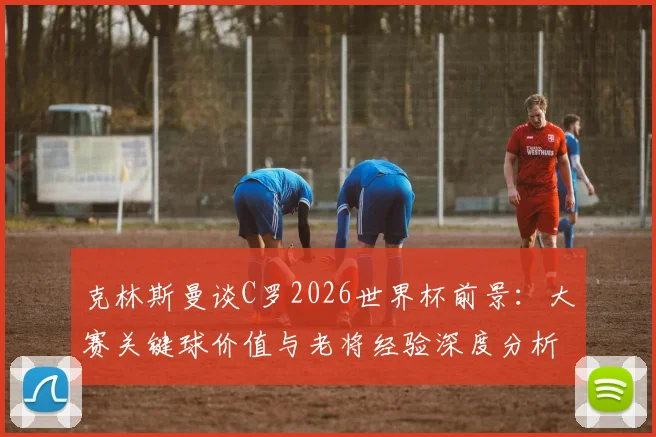 克林斯曼谈C罗2026世界杯前景：大赛关键球价值与老将经验深度分析，首场不进球并非终点