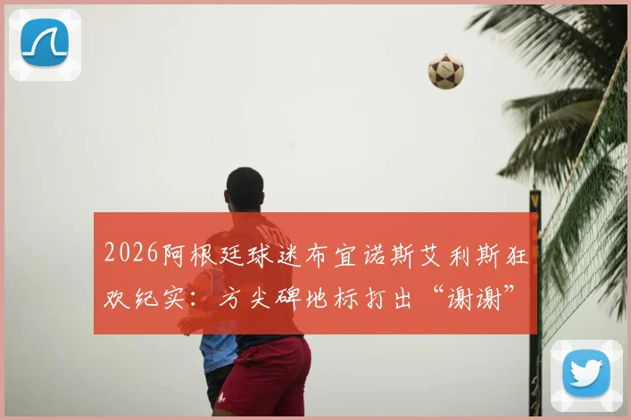 2026阿根廷球迷布宜诺斯艾利斯狂欢纪实：方尖碑地标打出“谢谢”字样答谢，赛后盛大聚集点燃全城