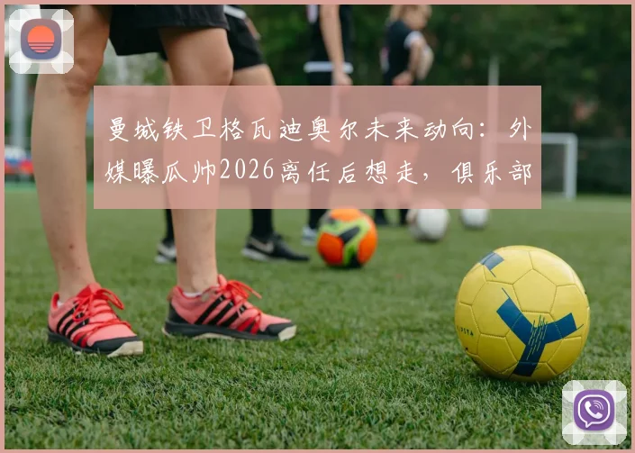 曼城铁卫格瓦迪奥尔未来动向：外媒曝瓜帅2026离任后想走，俱乐部已启动续约留人计划