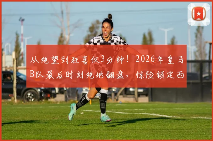 从绝望到狂喜仅3分钟！2026年皇马B队最后时刻绝地翻盘，惊险锁定西协甲升级附加赛名额