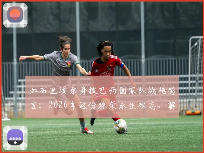 加布里埃尔身披巴西国家队战袍感言：2026年这份殊荣永生难忘，解析其国家队首秀、球衣号码与技术特点